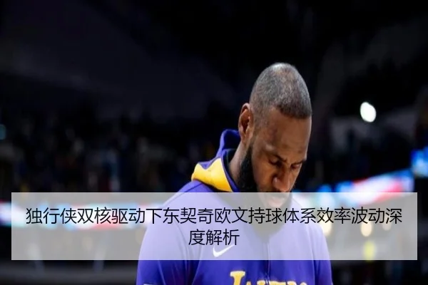 独行侠双核驱动下东契奇欧文持球体系效率波动深度解析