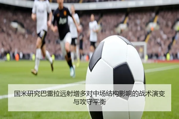 国米研究巴雷拉远射增多对中场结构影响的战术演变与攻守平衡